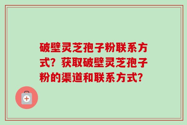 破壁灵芝孢子粉联系方式？获取破壁灵芝孢子粉的渠道和联系方式？