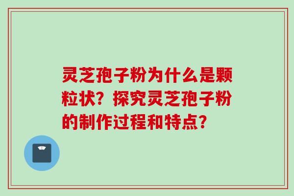 灵芝孢子粉为什么是颗粒状？探究灵芝孢子粉的制作过程和特点？