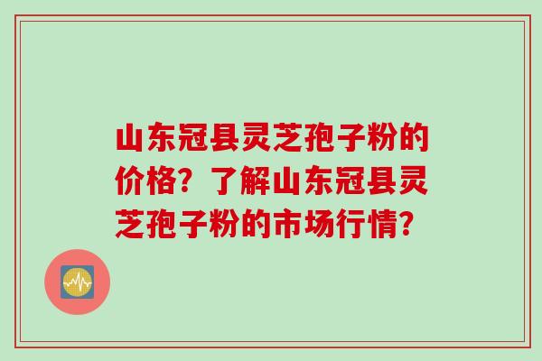 山东冠县灵芝孢子粉的价格？了解山东冠县灵芝孢子粉的市场行情？