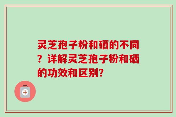 灵芝孢子粉和硒的不同？详解灵芝孢子粉和硒的功效和区别？