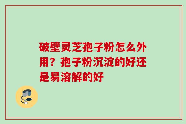 破壁灵芝孢子粉怎么外用?孢子粉沉淀的好还是易溶解的好 破壁灵芝孢子粉怎么外用?孢子粉沉淀的好还是易溶解的好