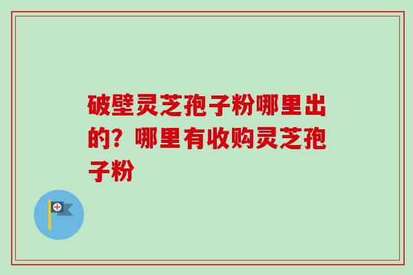 破壁灵芝孢子粉哪里出的？哪里有收购灵芝孢子粉