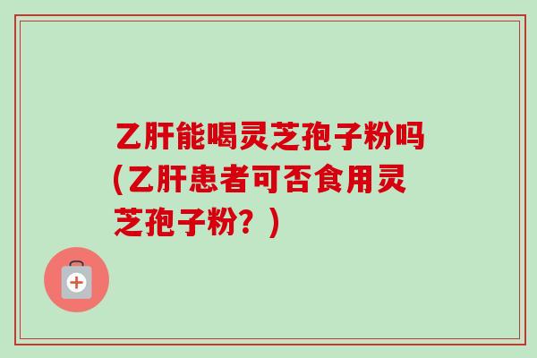 乙肝能喝灵芝孢子粉吗(乙肝患者可否食用灵芝孢子粉？)