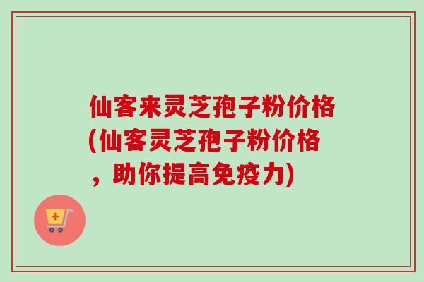 仙客来灵芝孢子粉价格(仙客灵芝孢子粉价格，助你提高免疫力)