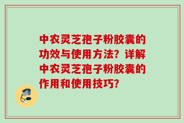 中农灵芝孢子粉胶囊的功效与使用方法？详解中农灵芝孢子粉胶囊的作用和使用技巧？
