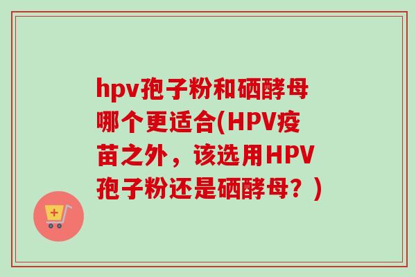 hpv孢子粉和硒酵母哪个更适合(HPV疫苗之外，该选用HPV孢子粉还是硒酵母？)