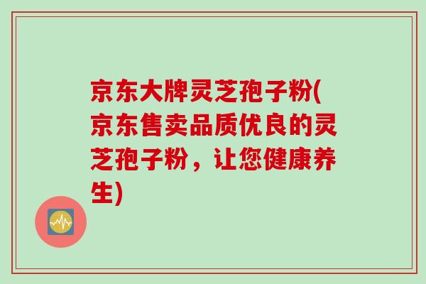 京东大牌灵芝孢子粉(京东售卖品质优良的灵芝孢子粉，让您健康养生)