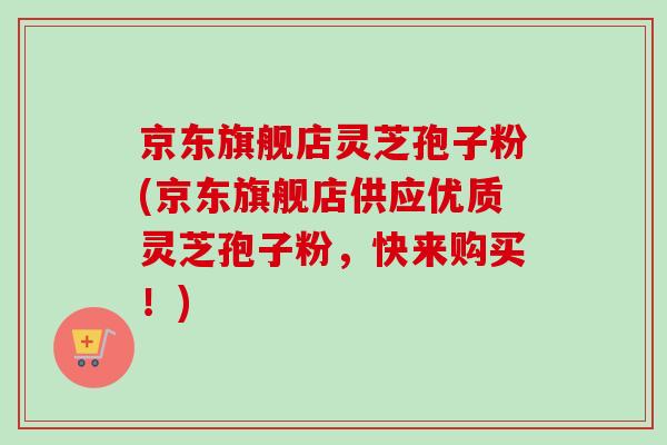 京东旗舰店灵芝孢子粉(京东旗舰店供应优质灵芝孢子粉，快来购买！)