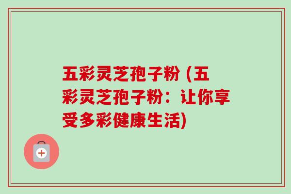 五彩灵芝孢子粉 (五彩灵芝孢子粉:让你享受多彩健康生活) 五彩灵芝孢子粉 (五彩灵芝孢子粉:让你享受多彩健康生活)