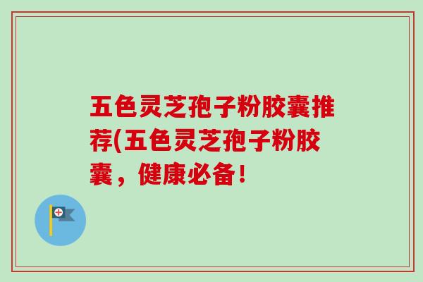 五色灵芝孢子粉胶囊推荐(五色灵芝孢子粉胶囊，健康必备！