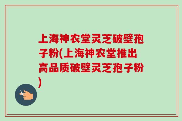 上海神农堂灵芝破壁孢子粉(上海神农堂推出高品质破壁灵芝孢子粉)