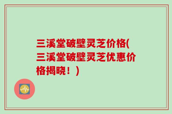 三溪堂破壁灵芝价格(三溪堂破壁灵芝优惠价格揭晓！)