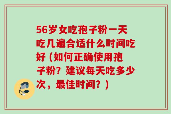 56岁女吃孢子粉一天吃几遍合适什么时间吃好 (如何正确使用孢子粉？建议每天吃多少次，最佳时间？)