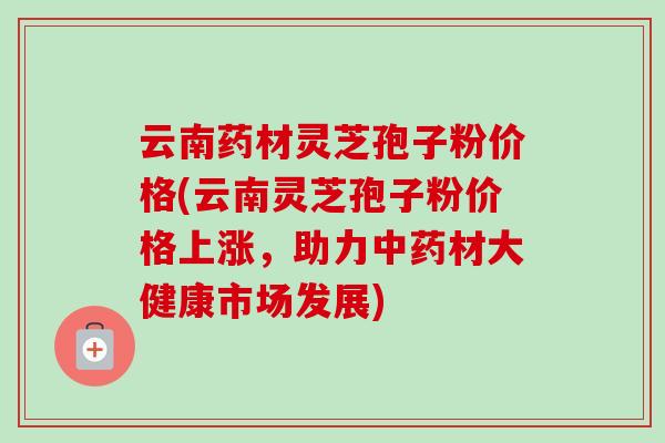 云南药材灵芝孢子粉价格(云南灵芝孢子粉价格上涨，助力中药材大健康市场发展)