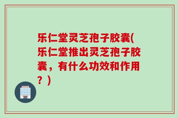 乐仁堂灵芝孢子胶囊(乐仁堂推出灵芝孢子胶囊,有什么功效和作用?) 乐仁堂灵芝孢子胶囊(乐仁堂推出灵芝孢子胶囊,有什么功效和作用?)