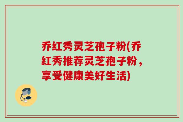 乔红秀灵芝孢子粉(乔红秀推荐灵芝孢子粉，享受健康美好生活)
