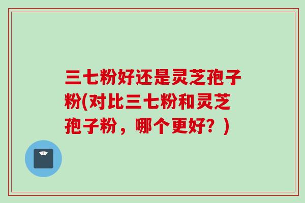 三七粉好还是灵芝孢子粉(对比三七粉和灵芝孢子粉，哪个更好？)