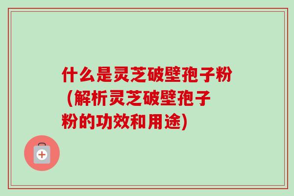 什么是灵芝破壁孢子粉 (解析灵芝破壁孢子粉的功效和用途)