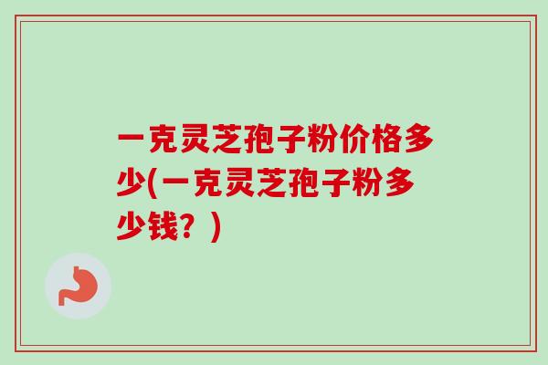 一克灵芝孢子粉价格多少(一克灵芝孢子粉多少钱？)