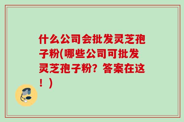 什么公司会批发灵芝孢子粉(哪些公司可批发灵芝孢子粉？答案在这！)