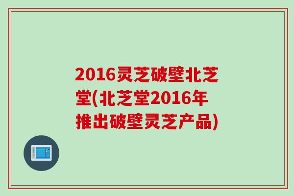 2016灵芝破壁北芝堂(北芝堂2016年推出破壁灵芝产品)