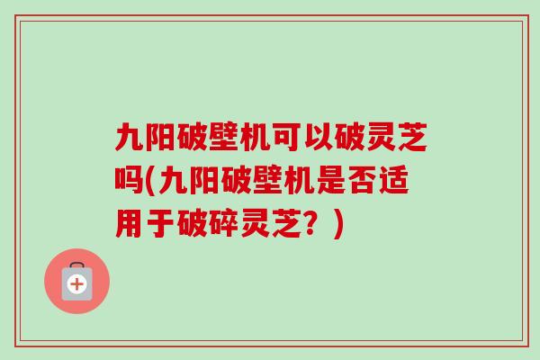 九阳破壁机可以破灵芝吗(九阳破壁机是否适用于破碎灵芝？)