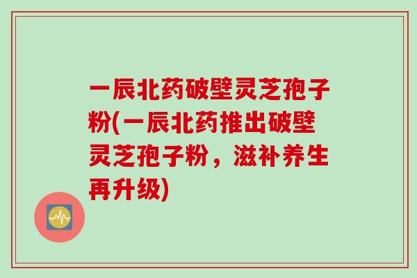 一辰北药破壁灵芝孢子粉(一辰北药推出破壁灵芝孢子粉，滋补养生再升级)