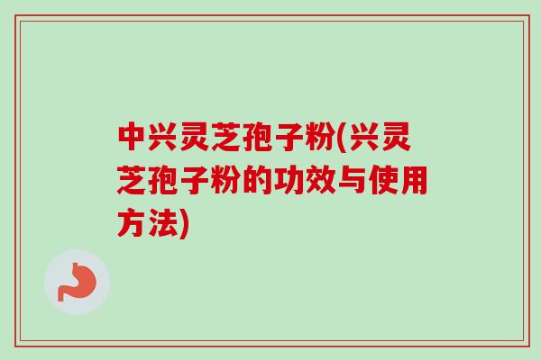 中兴灵芝孢子粉(兴灵芝孢子粉的功效与使用方法)