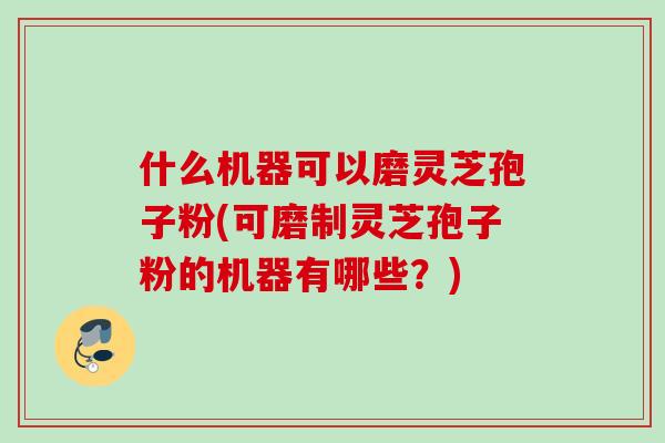什么机器可以磨灵芝孢子粉(可磨制灵芝孢子粉的机器有哪些？)