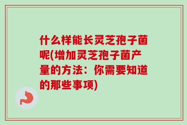 什么样能长灵芝孢子菌呢(增加灵芝孢子菌产量的方法：你需要知道的那些事项)