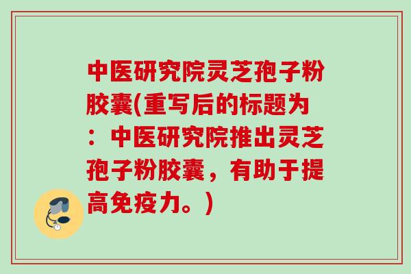 中医研究院灵芝孢子粉胶囊(重写后的标题为：中医研究院推出灵芝孢子粉胶囊，有助于提高免疫力。)