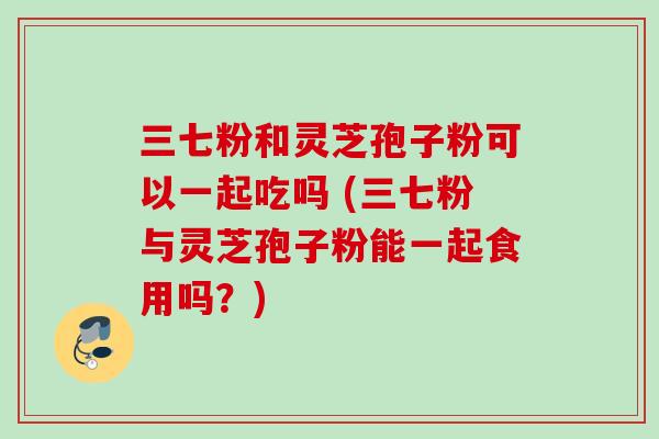 三七粉和灵芝孢子粉可以一起吃吗 (三七粉与灵芝孢子粉能一起食用吗？)