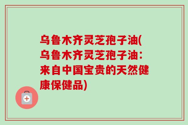 乌鲁木齐灵芝孢子油(乌鲁木齐灵芝孢子油：来自中国宝贵的天然健康保健品)