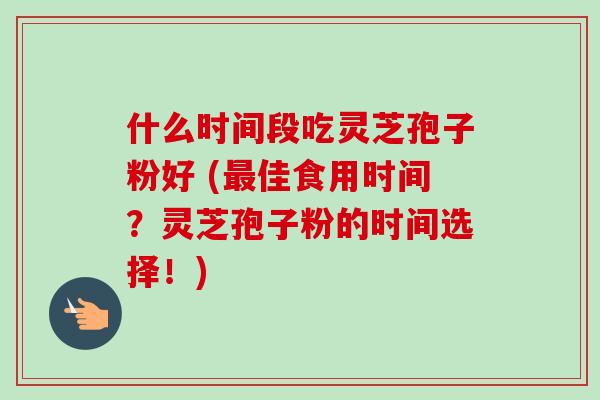 什么时间段吃灵芝孢子粉好 (最佳食用时间？灵芝孢子粉的时间选择！)