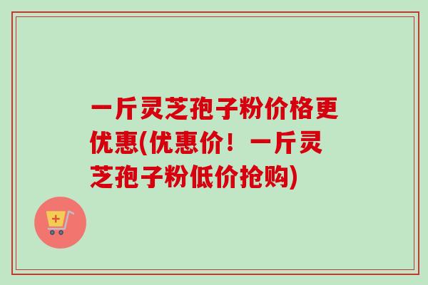 一斤灵芝孢子粉价格更优惠(优惠价！一斤灵芝孢子粉低价抢购)