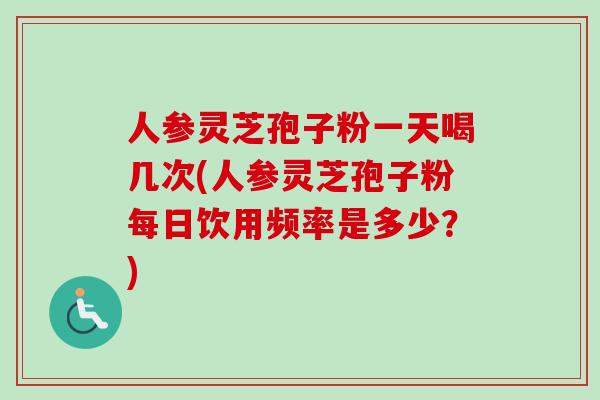人参灵芝孢子粉一天喝几次(人参灵芝孢子粉每日饮用频率是多少?) 人参灵芝孢子粉一天喝几次(人参灵芝孢子粉每日饮用频率是多少?)