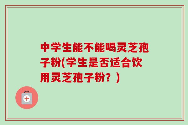 中学生能不能喝灵芝孢子粉(学生是否适合饮用灵芝孢子粉？)