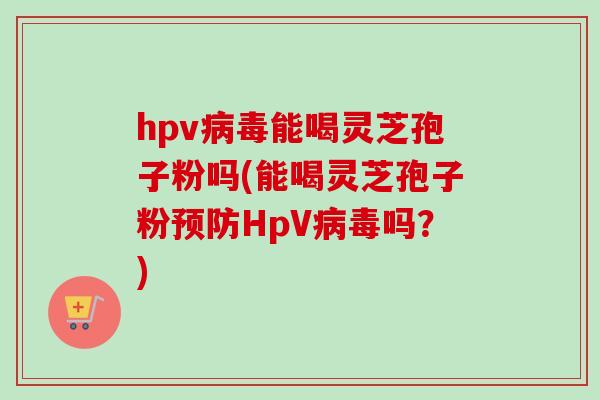 hpv病毒能喝灵芝孢子粉吗(能喝灵芝孢子粉预防HpV病毒吗？)