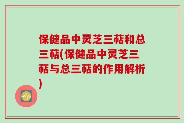 保健品中灵芝三萜和总三萜(保健品中灵芝三萜与总三萜的作用解析)