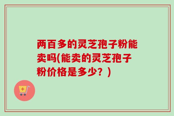 两百多的灵芝孢子粉能卖吗(能卖的灵芝孢子粉价格是多少？)