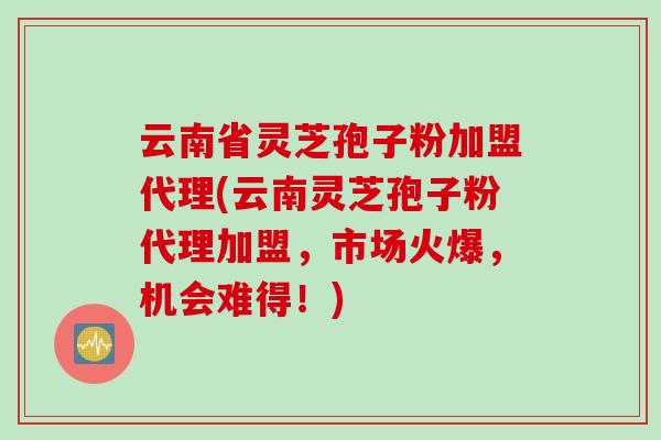 云南省灵芝孢子粉加盟代理(云南灵芝孢子粉代理加盟，市场火爆，机会难得！)