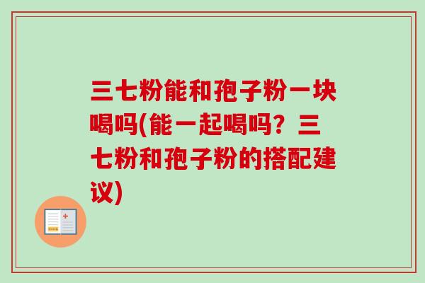 三七粉能和孢子粉一块喝吗(能一起喝吗？三七粉和孢子粉的搭配建议)