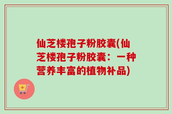 仙芝楼孢子粉胶囊(仙芝楼孢子粉胶囊：一种营养丰富的植物补品)