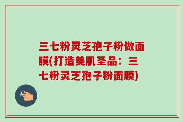 三七粉灵芝孢子粉做面膜(打造美肌圣品：三七粉灵芝孢子粉面膜)