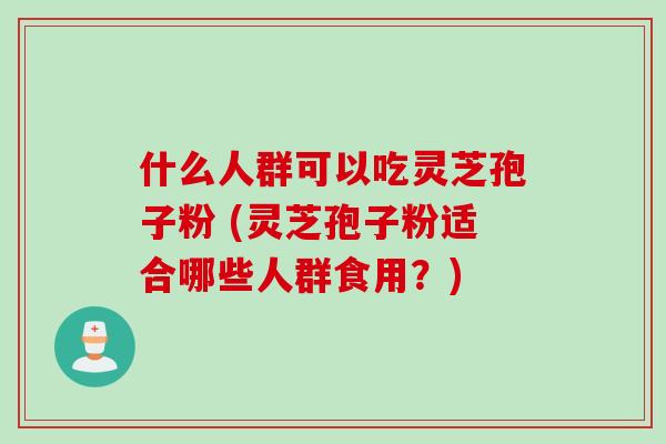 什么人群可以吃灵芝孢子粉 (灵芝孢子粉适合哪些人群食用？)