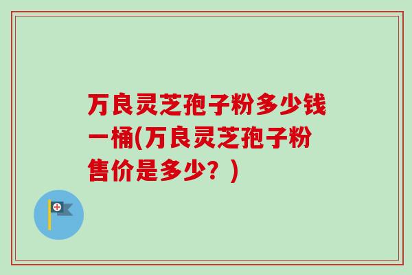 万良灵芝孢子粉多少钱一桶(万良灵芝孢子粉售价是多少？)