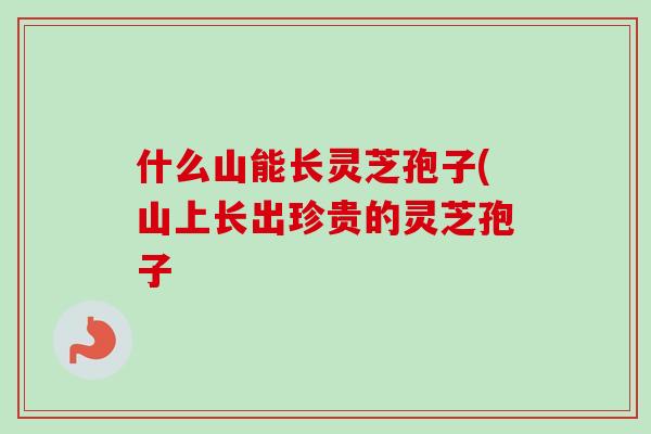 什么山能长灵芝孢子(山上长出珍贵的灵芝孢子