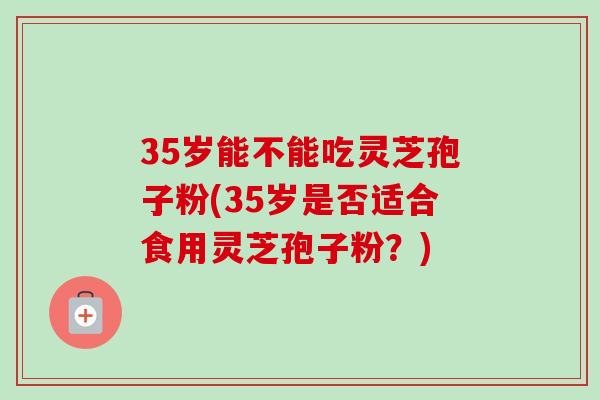 35岁能不能吃灵芝孢子粉(35岁是否适合食用灵芝孢子粉？)