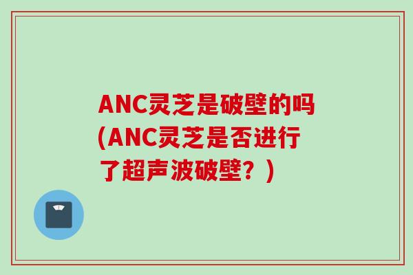 ANC灵芝是破壁的吗(ANC灵芝是否进行了超声波破壁？)