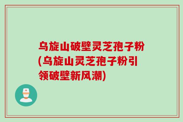 乌旋山破壁灵芝孢子粉(乌旋山灵芝孢子粉引领破壁新风潮)